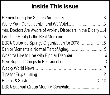 Text Box: Inside This IssueRemembering the Seniors Among Us���.���....���.3We�re Your Constituents...and We Vote!...............�....���.3Yes, Doctors Are Aware of Anxiety Disorders in the Elderly ....4Laughter Really Is the Best Medicine���...���...��.�5DBSA Colorado Springs Organization for 2008��...�.��..5Senior Moments a Normal Part of Aging�...��.�.�...��..5What It�s Like to Live with Bipolar Disorder������.��..6New Support Groups to Be Launched����������...6Wacky World News���..�����������......��..7Tips for Frugal Living�������...�������.��...8Poems & Such�������������..���....�..9-10DBSA Support Group Meeting Schedule����...����11