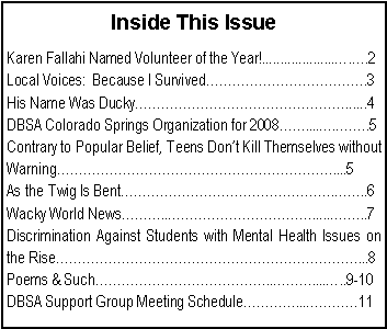 Text Box: Inside This IssueKaren Fallahi Named Volunteer of the Year!....................�.�.2Local Voices:  Because I Survived������������.3His Name Was Ducky����������������......4DBSA Colorado Springs Organization for 2008��....�.��..5Contrary to Popular Belief, Teens Don�t Kill Themselves without Warning���������������������....5As the Twig Is Bent����������������.��..6Wacky World News���..�����������......��..7Discrimination Against Students with Mental Health Issues on the Rise�����������������������...8Poems & Such�������������..���....�..9-10DBSA Support Group Meeting Schedule����...����11