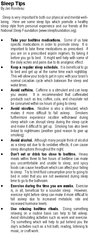 Text Box: Sleep TipsBy Jan Rondeau  Sleep is very important to both our physical and mental well� being.  Here are some sleep tips which promote a healthy sleep style from personal experience and our friends at the National Sleep Foundation (www.sleepfoundation.org).Take your bedtime medications.  Some of us take specific medications in order to promote sleep.  It is important to take these medications as prescribed.  If you are on a prescribed aspirin regimen, try taking it before you go to bed.  It might well help with some of the daily aches and pains due to its analgesic effect.Keep a regular sleep schedule.  It is beneficial to go to bed and get up at the same time each night/day.  This will allow your body to get in sync with your brain�s normal circadian cycle which balances the sleep and wake times.Avoid caffeine.  Caffeine is a stimulant and can keep you awake.  It is recommended that caffeinated products such as tea, coffee, cola, and chocolate not be consumed within six hours of going to sleep.Avoid nicotine.  Nicotine is also a stimulant, which makes it more difficult to fall asleep.  Smokers furthermore experience nicotine withdrawal during sleep which can disrupt sleep during the sleep cycle and make it difficult to get up.  Smoking has also been linked to nightmares (another good reason to give up smoking).Avoid alcohol.  Although many people think of alcohol as a sleep aid due to its sedative effects, it can cause sleep disruptions throughout the night.Don�t eat or drink too close to bedtime.  Heavy meals within three to five hours of bedtime can make you uncomfortable and unable to sleep, and spicy foods can cause heartburn which can affect your falling to sleep.  Try to limit fluid consumption prior to going to bed in order that you are not awakened during sleep time to go to the bathroom.Exercise during the time you are awake.  Exercise is, in all, beneficial for a sounder sleep.  However, exercise right before sleep can make it more difficult to fall asleep due to increased metabolic rate and increased hormone levels.Use relaxing bedtime rituals.  Doing something relaxing on a routine basis can help to fall asleep.  Avoid stimulating activities such as work and exercise.  Try something which will help to put behind you the day�s activities such as a hot bath, reading, listening to music, or craft work.