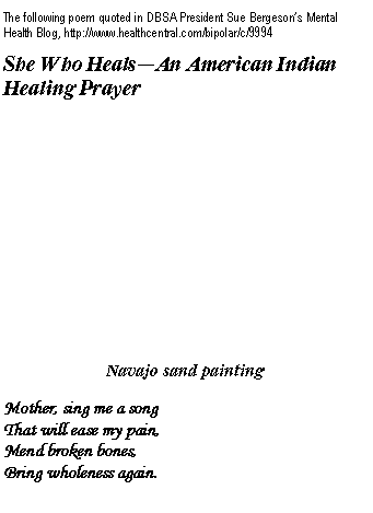 Text Box: The following poem quoted in DBSA President Sue Bergeson�s Mental Health Blog, http://www.healthcentral.com/bipolar/c/9994She Who Heals�An American Indian Healing Prayer 
Navajo sand painting
Mother, sing me a song 
That will ease my pain, 
Mend broken bones, 
Bring wholeness again. 

