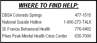 Text Box: WHERE TO FIND HELP:DBSA Colorado Springs			    477-1515National Suicide Hotline		    1-800-273-TALKSt. Francis Behavioral Health		    776-8482Pikes Peak Mental Health Crisis Center	    635-7000