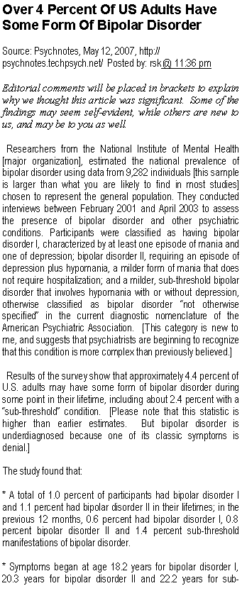 Text Box: Over 4 Percent Of US Adults Have Some Form Of Bipolar Disorder
Source: Psychnotes, May 12, 2007, http://psychnotes.techpsych.net/  Posted by: rsk @ 11:36 pm 
Editorial comments will be placed in brackets to explain why we thought this article was significant.  Some of the findings may seem self-evident, while others are new to us, and may be to you as well.  Researchers from the National Institute of Mental Health [major organization], estimated the national prevalence of bipolar disorder using data from 9,282 individuals [this sample is larger than what you are likely to find in most studies] chosen to represent the general population. They conducted interviews between February 2001 and April 2003 to assess the presence of bipolar disorder and other psychiatric conditions. Participants were classified as having bipolar disorder I, characterized by at least one episode of mania and one of depression; bipolar disorder II, requiring an episode of depression plus hypomania, a milder form of mania that does not require hospitalization; and a milder, sub-threshold bipolar disorder that involves hypomania with or without depression, otherwise classified as bipolar disorder �not otherwise specified� in the current diagnostic nomenclature of the American Psychiatric Association.  [This category is new to me, and suggests that psychiatrists are beginning to recognize that this condition is more complex than previously believed.] 
  Results of the survey show that approximately 4.4 percent of U.S. adults may have some form of bipolar disorder during some point in their lifetime, including about 2.4 percent with a �sub-threshold� condition.  [Please note that this statistic is higher than earlier estimates.  But bipolar disorder is underdiagnosed because one of its classic symptoms is denial.]
The study found that:
* A total of 1.0 percent of participants had bipolar disorder I and 1.1 percent had bipolar disorder II in their lifetimes; in the previous 12 months, 0.6 percent had bipolar disorder I, 0.8 percent bipolar disorder II and 1.4 percent sub-threshold manifestations of bipolar disorder.
* Symptoms began at age 18.2 years for bipolar disorder I, 20.3 years for bipolar disorder II and 22.2 years for sub-