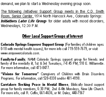 Text Box: demand, we plan to start a Wednesday evening group soon.The following Initiatives Support Group meets in the C.D. Smith  Room, Senior Center, 1514 North Hancock Ave., Colorado Springs:Initiatives Later Life Group  for older adults with mood disorders, Wednesdays, 12:30 P.M.Other Local Support Groups of InterestColorado Springs Empower Support Group (For families of children ages 0-18 with mental health issues), for more info call 719-559-7679, or visit www.empowercolorado.com.   Family-to-Family, NAMI Colorado Springs support group for friends and family of the mentally ill, 1st & 3rd Tuesdays, 7-8:45 PM, 510 E. Willamette.  For more information, call 473-8477.�Visions for Tomorrow� Caregivers of Children with Brain Disorders Programs. For information, call 528-8338 and/or 481-4198.Caretakers Seeking Peace in Mental Illness, Biblically based support group for family members, 6:30 PM,  2nd & 4th Mondays, New Life Church.  For more info, call R. Coffin, 661-4636, or M. Daley, 440-7567