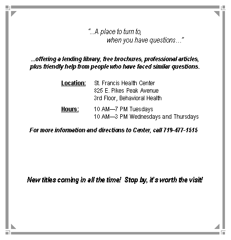 Text Box: �...A place to turn to,                                    when you have questions��...offering a lending library, free brochures, professional articles,plus friendly help from people who have faced similar questions.		Location:	St. Francis Health Center				825 E. Pikes Peak Avenue				3rd Floor, Behavioral Health		Hours:	10 AM�7 PM Tuesdays				10 AM�3 PM Wednesdays and Thursdays	For more information and directions to Center, call 719-477-1515	New titles coming in all the time!  Stop by, it�s worth the visit!
