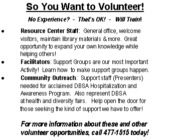 Text Box: So You Want to Volunteer!No Experience?  -  That�s OK!  -   Will Train!Resource Center Staff:  General office, welcome	visitors, maintain library materials & more. Great 	opportunity to expand your own knowledge while 		helping others! Facilitators: Support Groups are our most Important    	Activity!  Learn how  to make support groups happen.   Community Outreach:  Support staff (Presenters) 	needed for acclaimed DBSA Hospitalization and	Awareness Program.  Also represent DBSA 	at health and diversity fairs.   Help open the door for	those seeking the kind of support we have to offer!	For more information about these and other 	volunteer opportunities, call 477-1515 today!