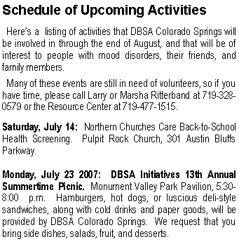 Text Box: Schedule of Upcoming Activities  Here�s a  listing of activities that DBSA Colorado Springs will be involved in through the end of August, and that will be of interest to people with mood disorders, their friends, and family members.     Many of these events are still in need of volunteers, so if you have time, please call Larry or Marsha Ritterband at 719-328-0579 or the Resource Center at 719-477-1515.Saturday, July 14:  Northern Churches Care Back-to-School Health Screening.  Pulpit Rock Church, 301 Austin Bluffs Parkway.
Monday, July 23 2007:  DBSA Initiatives 13th Annual Summertime Picnic.  Monument Valley Park Pavilion, 5:30-8:00  p.m.  Hamburgers, hot dogs, or luscious deli-style sandwiches, along with cold drinks and paper goods, will be provided by DBSA Colorado Springs.  We request that you bring side dishes, salads, fruit, and desserts. 