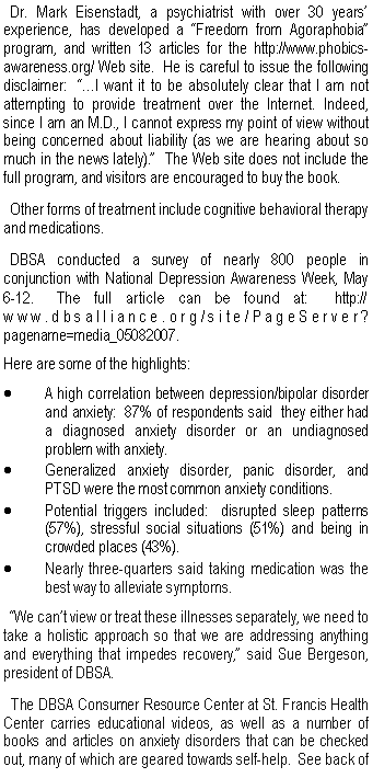 Text Box:   Dr. Mark Eisenstadt, a psychiatrist with over 30 years� experience, has developed a �Freedom from Agoraphobia� program, and written 13 articles for the http://www.phobics-awareness.org/ Web site.  He is careful to issue the following disclaimer:  ��I want it to be absolutely clear that I am not attempting to provide treatment over the Internet. Indeed, since I am an M.D., I cannot express my point of view without being concerned about liability (as we are hearing about so much in the news lately).�  The Web site does not include the full program, and visitors are encouraged to buy the book.  Other forms of treatment include cognitive behavioral therapy and medications.    DBSA conducted a survey of nearly 800 people in conjunction with National Depression Awareness Week, May 6-12.  The full article can be found at:  http://www.dbsalliance.org/site/PageServer?pagename=media_05082007.Here are some of the highlights:A high correlation between depression/bipolar disorder and anxiety:  87% of respondents said  they either had a diagnosed anxiety disorder or an undiagnosed problem with anxiety.Generalized anxiety disorder, panic disorder, and PTSD were the most common anxiety conditions.Potential triggers included:  disrupted sleep patterns (57%), stressful social situations (51%) and being in crowded places (43%). Nearly three-quarters said taking medication was the best way to alleviate symptoms.  �We can�t view or treat these illnesses separately, we need to take a holistic approach so that we are addressing anything and everything that impedes recovery,� said Sue Bergeson, president of DBSA.  The DBSA Consumer Resource Center at St. Francis Health Center carries educational videos, as well as a number of books and articles on anxiety disorders that can be checked out, many of which are geared towards self-help.  See back of 