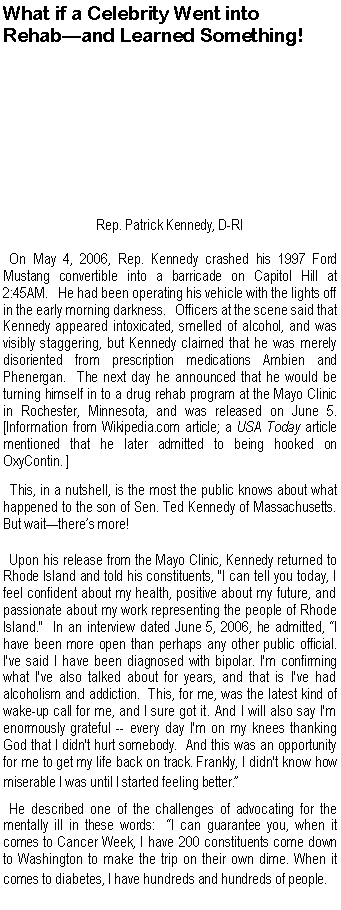 Text Box: What if a Celebrity Went into Rehab�and Learned Something!Rep. Patrick Kennedy, D-RI  On May 4, 2006, Rep. Kennedy crashed his 1997 Ford Mustang convertible into a barricade on Capitol Hill at 2:45AM. &nbsp; He had been operating his vehicle with the lights off in the early morning darkness. &nbsp; Officers at the scene said that Kennedy appeared intoxicated, smelled of alcohol, and was visibly staggering, but Kennedy claimed that he was merely disoriented from prescription medications Ambien and Phenergan.  The next day he announced that he would be turning himself in to a drug rehab program at the Mayo Clinic in Rochester, Minnesota, and was released on June 5. [Information from Wikipedia.com article; a USA Today article mentioned that he later admitted to being hooked on OxyContin. ]  This, in a nutshell, is the most the public knows about what happened to the son of Sen. Ted Kennedy of Massachusetts.  But wait�there�s more!  Upon his release from the Mayo Clinic, Kennedy returned to Rhode Island and told his constituents, "I can tell you today, I feel confident about my health, positive about my future, and passionate about my work representing the people of Rhode Island."  In an interview dated June 5, 2006, he admitted, �I have been more open than perhaps any other public official. I've said I have been diagnosed with bipolar. I'm confirming what I've also talked about for years, and that is I've had alcoholism and addiction.  This, for me, was the latest kind of wake-up call for me, and I sure got it. And I will also say I'm enormously grateful -- every day I'm on my knees thanking God that I didn't hurt somebody.  And this was an opportunity for me to get my life back on track. Frankly, I didn't know how miserable I was until I started feeling better.�  He described one of the challenges of advocating for the mentally ill in these words:  �I can guarantee you, when it comes to Cancer Week, I have 200 constituents come down to Washington to make the trip on their own dime. When it  comes to diabetes, I have hundreds and hundreds of people.