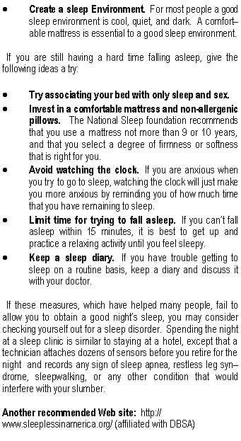 Text Box: Create a sleep Environment.  For most people a good sleep environment is cool, quiet, and dark.  A comfort� able mattress is essential to a good sleep environment.  If you are still having a hard time falling asleep, give the following ideas a try:Try associating your bed with only sleep and sex.Invest in a comfortable mattress and non-allergenic pillows.  The National Sleep foundation recommends that you use a mattress not more than 9 or 10 years, and that you select a degree of firmness or softness that is right for you.Avoid watching the clock.  If you are anxious when you try to go to sleep, watching the clock will just make you more anxious by reminding you of how much time that you have remaining to sleep.Limit time for trying to fall asleep.  If you can�t fall asleep within 15 minutes, it is best to get up and practice a relaxing activity until you feel sleepy.Keep a sleep diary.  If you have trouble getting to sleep on a routine basis, keep a diary and discuss it with your doctor.  If these measures, which have helped many people, fail to allow you to obtain a good night�s sleep, you may consider  checking yourself out for a sleep disorder.  Spending the night at a sleep clinic is similar to staying at a hotel, except that a technician attaches dozens of sensors before you retire for the night  and records any sign of sleep apnea, restless leg syn� drome, sleepwalking, or any other condition that would interfere with your slumber.Another recommended Web site:  http://www.sleeplessinamerica.org/ (affiliated with DBSA)