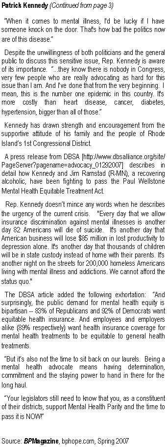 Text Box: Patrick Kennedy (Continued from page 3)  �When it comes to mental illness, I'd be lucky if I have someone knock on the door. That's how bad the politics now are of this disease.�  Despite the unwillingness of both politicians and the general public to discuss this sensitive issue, Rep. Kennedy is aware of its importance.  �...they know there is nobody in Congress, very few people who are really advocating as hard for this issue than I am. And I've done that from the very beginning.  I mean, this is the number one epidemic in this country. It's more costly than heart disease, cancer, diabetes, hypertension, bigger than all of those.�  Kennedy has drawn strength and encouragement from the supportive attitude of his family and the people of Rhode Island�s 1st Congressional District.  A press release from DBSA [http://www.dbsalliance.org/site/PageServer?pagename=advocacy_01292007] describes in detail how Kennedy and Jim Ramstad (R-MN), a recovering alcoholic, have been fighting to pass the Paul Wellstone Mental Health Equitable Treatment Act.  Rep. Kennedy doesn�t mince any words when he describes the urgency of the current crisis.  "Every day that we allow insurance discrimination against mental illnesses is another day 82 Americans will die of suicide.  It's another day that American business will lose $85 million in lost productivity to depression alone. It's another day that thousands of children will be in state custody instead of home with their parents. It's another night on the streets for 200,000 homeless Americans living with mental illness and addictions. We cannot afford the status quo."  The DBSA article added the following exhortation:  �And surprisingly, the public demand for mental health equity is bipartisan -- 83% of Republicans and 92% of Democrats want equitable health insurance. And employees and employers alike (89% respectively) want health insurance coverage for mental health treatments to be equitable to general health treatments.  �But it�s also not the time to sit back on our laurels.&nbsp; Being a mental health advocate means having determination, commitment and the staying power to hand in there for the long haul.  �Your legislators still need to know that you, as a constituent of their districts, support Mental Health Parity and the time to pass it is NOW!�Source: BPMagazine, bphope.com, Spring 2007