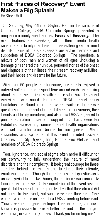Text Box: First �Faces of Recovery� EventMakes a Big Splash!By Steve Bell  On Saturday, May 26th, at Gaylord Hall on the campus of Colorado College, DBSA Colorado Springs presented a unique community event entitled Faces of Recovery.  The event featured six speakers, all of them mental health consumers or family members of those suffering with a mood disorder.  Five of the six speakers are active members and supporters of DBSA Colorado Springs.  The speakers, a mixture of both men and women of all ages (including a teenage girl) shared their unique, personal stories of the onset and diagnosis of their illness, their present recovery activities, and their hopes and dreams for the future.  With over 60 people in attendance, our guests enjoyed a catered buffet lunch, and spent time around each table talking about mental health issues with people who have first-hand experience with mood disorders.  DBSA support group facilitators or Board members were available to answer questions on the impact of mental illness on consumers, their friends and family members, and also how DBSA is geared to provide education, hope, and support.  On hand were ten Exhibitors representing various mental health organizations who set up information booths for our guests.  Major supporters and sponsors of this event included Gazette Charities, Tri-City Drywall, Inc., Bonnie Fox Pletcher, and members of DBSA Colorado Springs.  Fear, ignorance, and social stigma often make it difficult for our community to fully understand the nature of mood disorders and their complexity.  It took great courage for those standing behind the microphone to share their intimate, emotional stories.  Though the speeches and question-and-answer period lasted two hours, the audience was unusually focused and attentive.  At the conclusion of the event several guests told some of the chapter leaders that they almost did not come to the event, but were very glad they did.  One woman who had never been to a DBSA meeting before said, �Your presentation gave me hope.  I feel so alone, but now I know it is possible to have a better life and do the things I want to do, in spite of my illness.  Thank you for inviting me.�