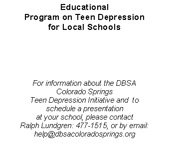 Text Box: Educational Program on Teen Depression for Local SchoolsFor information about the DBSA                            Colorado Springs Teen Depression Initiative and  to                      schedule a presentationat your school, please contactRalph Lundgren: 477-1515, or by email: help@dbsacoloradosprings.org
