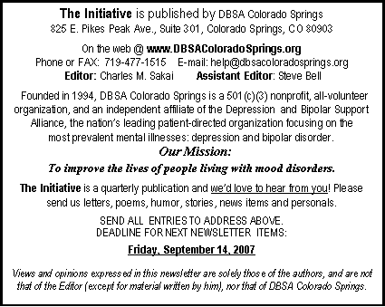 Text Box: The Initiative is published by DBSA Colorado Springs825 E. Pikes Peak Ave., Suite 301, Colorado Springs, CO 80903On the web @ www.DBSAColoradoSprings.orgPhone or FAX:  719-477-1515    E-mail: help@dbsacoloradosprings.org     Editor: Charles M. Sakai        Assistant Editor: Steve Bell  Founded in 1994, DBSA Colorado Springs is a 501(c)(3) nonprofit, all-volunteer organization, and an independent affiliate of the Depression  and Bipolar Support Alliance, the nation�s leading patient-directed organization focusing on the most prevalent mental illnesses: depression and bipolar disorder.  Our Mission:To improve the lives of people living with mood disorders.The Initiative is a quarterly publication and we�d love to hear from you! Please send us letters, poems, humor, stories, news items and personals.SEND ALL  ENTRIES TO ADDRESS ABOVE.DEADLINE FOR NEXT NEWSLETTER  ITEMS:Friday, September 14, 2007Views and opinions expressed in this newsletter are solely those of the authors, and are not that of the Editor (except for material written by him), nor that of DBSA Colorado Springs.