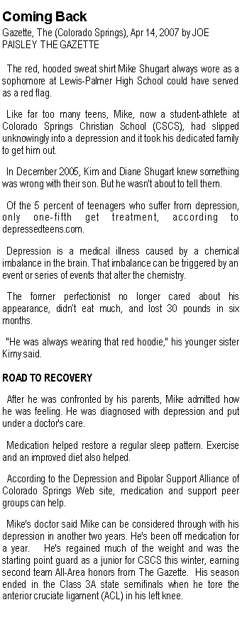 Text Box: Coming BackGazette, The (Colorado Springs), Apr 14, 2007 by JOE PAISLEY THE GAZETTE   The red, hooded sweat shirt Mike Shugart always wore as a sophomore at Lewis-Palmer High School could have served as a red flag.   Like far too many teens, Mike, now a student-athlete at Colorado Springs Christian School (CSCS), had slipped unknowingly into a depression and it took his dedicated family to get him out.   In December 2005, Kim and Diane Shugart knew something was wrong with their son. But he wasn't about to tell them.   Of the 5 percent of teenagers who suffer from depression, only one-fifth get treatment, according to depressedteens.com.   Depression is a medical illness caused by a chemical imbalance in the brain. That imbalance can be triggered by an event or series of events that alter the chemistry.   The former perfectionist no longer cared about his appearance, didn�t eat much, and lost 30 pounds in six months.   "He was always wearing that red hoodie," his younger sister Kimy said. ROAD TO RECOVERY   After he was confronted by his parents, Mike admitted how he was feeling. He was diagnosed with depression and put under a doctor's care.   Medication helped restore a regular sleep pattern. Exercise and an improved diet also helped.   According to the Depression and Bipolar Support Alliance of Colorado Springs Web site, medication and support peer groups can help.    Mike's doctor said Mike can be considered through with his depression in another two years. He's been off medication for a year.   He's regained much of the weight and was the starting point guard as a junior for CSCS this winter, earning second team All-Area honors from The Gazette.  His season ended in the Class 3A state semifinals when he tore the anterior cruciate ligament (ACL) in his left knee.