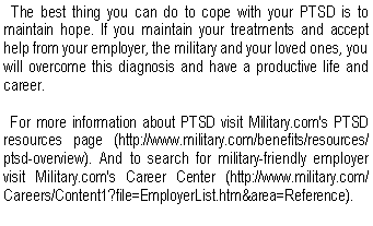 Text Box:   The best thing you can do to cope with your PTSD is to maintain hope. If you maintain your treatments and accept help from your employer, the military and your loved ones, you will overcome this diagnosis and have a productive life and career.
  For more information about PTSD visit Military.com's PTSD resources page (http://www.military.com/benefits/resources/ptsd-overview). And to search for military-friendly employer visit Military.com's Career Center (http://www.military.com/Careers/Content1?file=EmployerList.htm&area=Reference). 