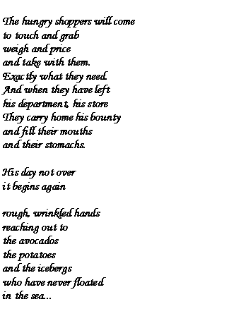 Text Box: The hungry shoppers will cometo touch and grabweigh and priceand take with them.Exactly what they need.And when they have lefthis department, his storeThey carry home his bountyand fill their mouthsand their stomachs.His day not overit begins againrough, wrinkled handsreaching out tothe avocadosthe potatoesand the icebergswho have never floatedin the sea...