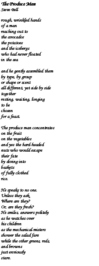 Text Box: The Produce ManSteve Bellrough, wrinkled handsof a manreaching out tothe avocadosthe potatoesand the icebergswho had never floatedin the seaand he gently assembled themby type, by groupor shape or scentall different, yet side by sidetogetherresting, waiting, longingto bechosenfor a feast.The produce man concentrateson the fruiton the vegetablesand yes the hard-headednuts who would escapetheir fateby diving intobasketsof fully clothedrice.He speaks to no one.Unless they ask,Where are they?Or, are they fresh?He smiles, answers politelyas he watches overhis childrenas the mechanical mistersshower the salad farewhile the other greens, reds,and brownsjust enviouslystare.