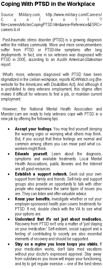 Text Box: Coping With PTSD in the WorkplaceSource: Military.com, http://www.military.com/Careers/Content1?file=careersArticlesCopingPTSD.htm&area=Reference&ESRC=careers-b.nl   Post-traumatic stress disorder (PTSD) is a growing diagnosis within the military community. More and more servicemembers suffer from PTSD or PTSD-like symptoms after long deployments. In fact, one in six veterans was diagnosed with PTSD in 2005, according to an Austin American-Statesman report.
  What's more, veterans diagnosed with PTSD have been stigmatized in the civilian workplace, reports ADAWatch.org (the website for the Americans with Disabilities Act). And although it is prohibited to deny veterans employment, this stigma often makes it difficult for veterans to find a job, or maintain current employment.
  However, the National Mental Health Association and Monster.com are ready to help veterans cope with PTSD in a new job by offering the following tips:Accept your feelings. You may find yourself denying the warning signs or worrying what others may think. But, if you accept that these feelings are normal and common among others you can move past what co-workers might think. Educate yourself. Learn about the diagnosis, symptoms and available treatments. Local Mental Health Associations, public libraries and the Internet are all good resources. Establish a support network. Seek out your own support from family and friends. Self-help and support groups also provide an opportunity to talk with other people who experience the same types of issues you are. They can listen and offer valuable advice. Know your benefits. Investigate whether or not your employer-sponsored health plan covers treatments for PTSD. If not, double check with the VA to see what your options are. Understand that it's not just about medication. Recovery from PTSD isn't only a matter of 'just staying on your medication.' Self-esteem, social support and a feeling of contributing to society are also essential elements of recovery and should be supported. Stay on a regime you know keeps you stable. If your medication works, don't take med vacations without your doctor's expressed approval. Stay away from substances you know will impair your functioning, and try to get regular exercise -- one of the best stress 