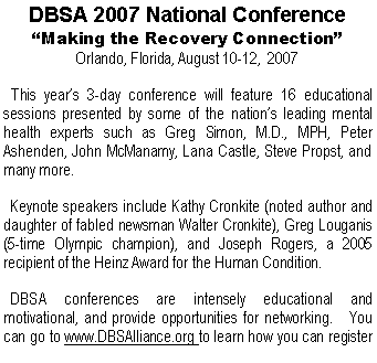 Text Box: DBSA 2007 National Conference�Making the Recovery Connection�Orlando, Florida, August 10-12,  2007  This year�s 3-day conference will feature 16 educational sessions presented by some of the nation�s leading mental health experts such as Greg Simon, M.D., MPH, Peter Ashenden, John McManamy, Lana Castle, Steve Propst, and many more.  Keynote speakers include Kathy Cronkite (noted author and daughter of fabled newsman Walter Cronkite), Greg Louganis (5-time Olympic champion), and Joseph Rogers, a 2005 recipient of the Heinz Award for the Human Condition.  DBSA conferences are intensely educational and motivational, and provide opportunities for networking.   You can go to www.DBSAlliance.org to learn how you can register 