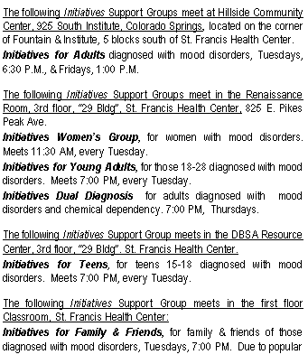 Text Box: The following Initiatives Support Groups meet at Hillside Community Center, 925 South Institute, Colorado Springs, located on the corner of Fountain & Institute, 5 blocks south of St. Francis Health Center. Initiatives for Adults diagnosed with mood disorders, Tuesdays, 6:30 P.M., & Fridays, 1:00 P.M.The following Initiatives Support Groups meet in the Renaissance Room, 3rd floor, �29 Bldg�, St. Francis Health Center, 825 E. Pikes Peak Ave.Initiatives Women�s Group, for women with mood disorders.  Meets 11:30 AM, every Tuesday.Initiatives for Young Adults, for those 18-28 diagnosed with mood disorders.  Meets 7:00 PM, every Tuesday.Initiatives Dual Diagnosis  for adults diagnosed with  mood disorders and chemical dependency. 7:00 PM,  Thursdays.The following Initiatives Support Group meets in the DBSA Resource Center, 3rd floor, �29 Bldg�. St. Francis Health Center.Initiatives for Teens, for teens 15-18 diagnosed with mood disorders.  Meets 7:00 PM, every Tuesday.The following Initiatives Support Group meets in the first floor Classroom, St. Francis Health Center: Initiatives for Family & Friends, for family & friends of those diagnosed with mood disorders, Tuesdays, 7:00 PM.  Due to popular 