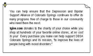 Text Box: You can help ensure that the Depression and Bipolar Support Alliance of Colorado Springs continues to offer its many programs free of charge to those in our community who need them the most.Igive.com donates to the charity of your choice while you shop at hundreds of your favorite online stores, at no cost to you!  Every purchase you make can help support DBSA Colorado Springs and its mission, �to improve the lives of people living with mood disorders.�