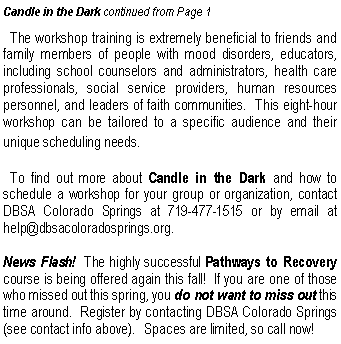 Text Box: Candle in the Dark continued from Page 1  The workshop training is extremely beneficial to friends and family members of people with mood disorders, educators, including school counselors and administrators, health care professionals, social service providers, human resources personnel, and leaders of faith communities.  This eight-hour workshop can be tailored to a specific audience and their unique scheduling needs.  To find out more about Candle in the Dark and how to schedule a workshop for your group or organization, contact DBSA Colorado Springs at 719-477-1515 or by email at help@dbsacoloradosprings.org.   News Flash!  The highly successful Pathways to Recovery course is being offered again this fall!  If you are one of those who missed out this spring, you do not want to miss out this time around.  Register by contacting DBSA Colorado Springs (see contact info above).   Spaces are limited, so call now!