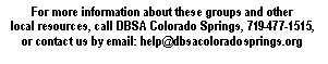 Text Box: For more information about these groups and other local resources, call DBSA Colorado Springs, 719-477-1515, or contact us by email: help@dbsacoloradosprings.org