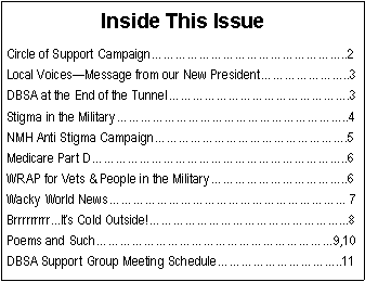 Text Box: Inside This IssueCircle of Support Campaign����������������..2Local Voices�Message from our New President�������..3DBSA at the End of the Tunnel���������������.3Stigma in the Military�������������������..4NMH Anti Stigma Campaign����������������.5Medicare Part D���������������������..6WRAP for Vets & People in the Military�����������..6Wacky World News�������������������� 7Brrrrrrrrr...It�s Cold Outside!����������������...8Poems and Such��������������������9,10DBSA Support Group Meeting Schedule����������..11