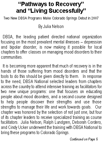 Text Box: �Pathways to Recovery� and �Living Successfully�Two New DBSA Programs Make Colorado Springs Debut in 2007By Julia Nelson  DBSA, the leading patient directed national organization focusing on the most prevalent mental illnesses � depression and bipolar disorder, is now making it possible for local chapters to offer classes on managing mood disorders to their communities.    It is becoming more apparent that much of recovery is in the hands of those suffering from mood disorders and that the tools to do this should be given directly to them.   In response to the need, DBSA National selected leaders from chapters across the country to attend intensive training as facilitators for two new unique programs: one that focuses on educating people about mood disorders, and a second course designed to help people discover their strengths and use those strengths to manage their life and work towards goals.   Our chapter was honored by the selection of not just one, but four of its chapter leaders to receive specialized training as course facilitators.  Julia Nelson, Ralph Lundgren, Deborah Cordero, and Cindy Ucker underwent the training with DBSA National to bring these programs to Colorado Springs.					             Continued on Page 5