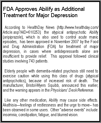 Text Box: FDA Approves Abilify as Additional Treatment for Major Depression
According to HealthDay News (http://www.healthday.com/Article.asp?AID=610253) the atypical antipsychotic Abilify (aripiprazole), which is also used to control acute manic episodes, has been approved in November 2007 by the Food and Drug Administration (FDA) for treatment of major depression, in cases where antidepressants alone are insufficient to provide relief. This approval followed clinical studies involving 743 patients.
Elderly people with dementia-related psychosis still need to exercise caution while using this class of drugs (atypical antipsychotics), because of increased risk of death. The manufacturer, Bristol-Myers Squibb, announced this earlier, and the warning appears in the Physicians’ Desk Reference.
Like any other medication, Abilify may cause side effects. Akathisia—feelings of restlessness and the urge to move– has been observed in some users. Other “adverse events” include: insomnia, constipation, fatigue, and blurred vision.