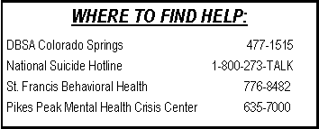 Text Box: WHERE TO FIND HELP:
DBSA Colorado Springs 477-1515
National Suicide Hotline 1-800-273-TALK
St. Francis Behavioral Health 776-8482
Pikes Peak Mental Health Crisis Center 635-7000