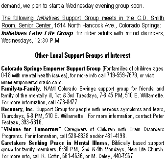 Text Box: demand, we plan to start a Wednesday evening group soon.The following Initiatives Support Group meets in the C.D. Smith  Room, Senior Center, 1514 North Hancock Ave., Colorado Springs:Initiatives Later Life Group  for older adults with mood disorders, Wednesdays, 12:30 P.M.Other Local Support Groups of InterestColorado Springs Empower Support Group (For families of children ages 0-18 with mental health issues), for more info call 719-559-7679, or visit www.empowercolorado.com.   Family-to-Family, NAMI Colorado Springs support group for friends and family of the mentally ill, 1st & 3rd Tuesdays, 7-8:45 PM, 510 E. Willamette.  For more information, call 473-8477.Recovery, Inc. Support Group for people with nervous symptoms and fears, Thursdays, 6-8 PM, 510 E. Willamette.  For more information, contact Peter Fecteau, 393-5316.�Visions for Tomorrow� Caregivers of Children with Brain Disorders Programs. For information, call 528-8338 and/or 481-4198.Caretakers Seeking Peace in Mental Illness, Biblically based support group for family members, 6:30 PM,  2nd & 4th Mondays, New Life Church.  For more info, call R. Coffin, 661-4636, or M. Daley, 440-7567