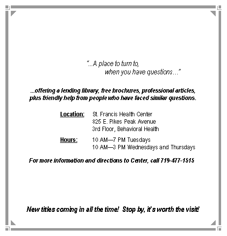 Text Box: �...A place to turn to,                                    when you have questions��...offering a lending library, free brochures, professional articles,plus friendly help from people who have faced similar questions.		Location:	St. Francis Health Center				825 E. Pikes Peak Avenue				3rd Floor, Behavioral Health		Hours:	10 AM�7 PM Tuesdays				10 AM�3 PM Wednesdays and Thursdays	For more information and directions to Center, call 719-477-1515	New titles coming in all the time!  Stop by, it�s worth the visit!