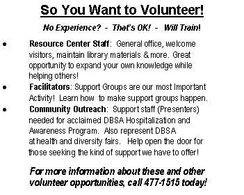 Text Box: So You Want to Volunteer!
No Experience? - That’s OK! - Will Train!
Resource Center Staff: General office, welcome
visitors, maintain library materials & more. Great
opportunity to expand your own knowledge while
helping others!
Facilitators: Support Groups are our most Important
Activity! Learn how to make support groups happen.
Community Outreach: Support staff (Presenters)
needed for acclaimed DBSA Hospitalization and
Awareness Program. Also represent DBSA
at health and diversity fairs. Help open the door for
those seeking the kind of support we have to offer!
For more information about these and other
volunteer opportunities, call 477-1515 today!