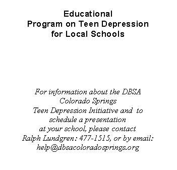 Text Box: Educational
Program on Teen Depression
for Local Schools
For information about the DBSA Colorado Springs
Teen Depression Initiative and to schedule a presentation
at your school, please contact
Ralph Lundgren: 477-1515, or by email: help@dbsacoloradosprings.org