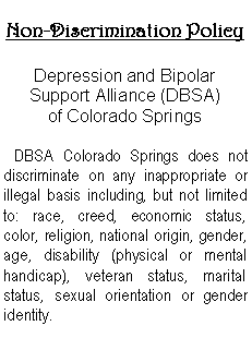 Text Box: Non-Discrimination Policy
Depression and Bipolar
Support Alliance (DBSA)
of Colorado Springs
DBSA Colorado Springs does not discriminate on any inappropriate or illegal basis including, but not limited to: race, creed, economic status, color, religion, national origin, gender, age, disability (physical or mental handicap), veteran status, marital status, sexual orientation or gender identity.